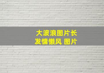 大波浪图片长发慵懒风 图片